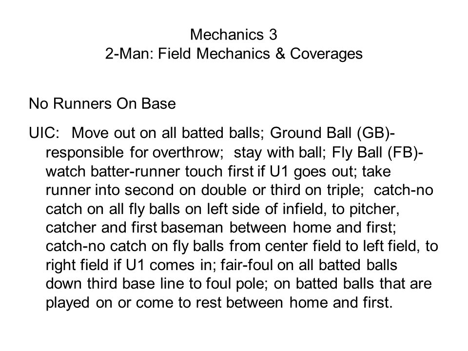 Mechanics 3 2-Man: Field Mechanics & Coverages No Runners On Base UIC: Move out on all batted balls; Ground Ball (GB)- responsible for overthrow; stay with ball; Fly Ball (FB)- watch batter-runner touch first if U1 goes out; take runner into second on double or third on triple; catch-no catch on all fly balls on left side of infield, to pitcher, catcher and first baseman between home and first; catch-no catch on fly balls from center field to left field, to right field if U1 comes in; fair-foul on all batted balls down third base line to foul pole; on batted balls that are played on or come to rest between home and first.
