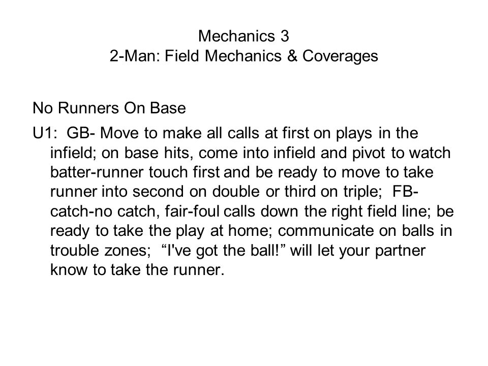 Mechanics 3 2-Man: Field Mechanics & Coverages No Runners On Base U1: GB- Move to make all calls at first on plays in the infield; on base hits, come into infield and pivot to watch batter-runner touch first and be ready to move to take runner into second on double or third on triple; FB- catch-no catch, fair-foul calls down the right field line; be ready to take the play at home; communicate on balls in trouble zones; I ve got the ball! will let your partner know to take the runner.