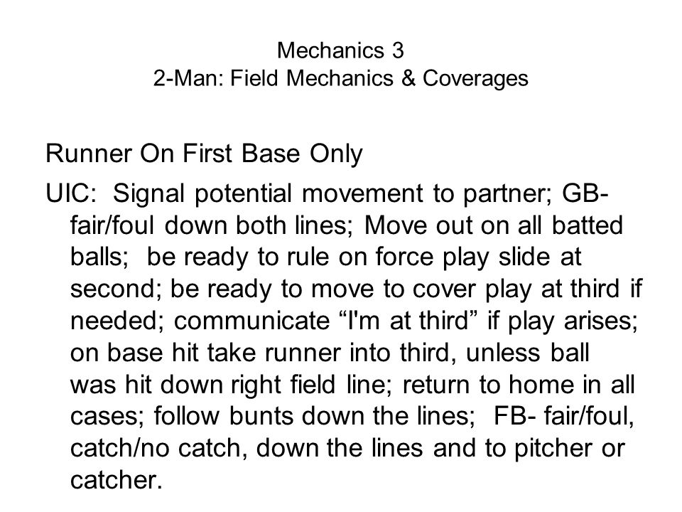 Mechanics 3 2-Man: Field Mechanics & Coverages Runner On First Base Only UIC: Signal potential movement to partner; GB- fair/foul down both lines; Move out on all batted balls; be ready to rule on force play slide at second; be ready to move to cover play at third if needed; communicate I m at third if play arises; on base hit take runner into third, unless ball was hit down right field line; return to home in all cases; follow bunts down the lines; FB- fair/foul, catch/no catch, down the lines and to pitcher or catcher.