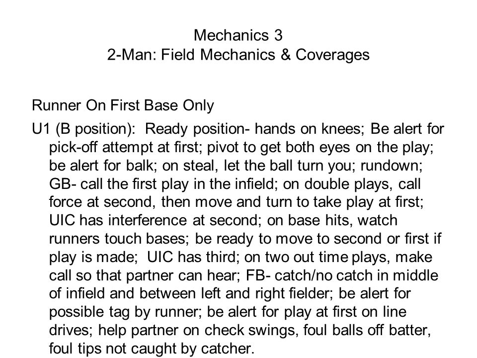 Mechanics 3 2-Man: Field Mechanics & Coverages Runner On First Base Only U1 (B position): Ready position- hands on knees; Be alert for pick-off attempt at first; pivot to get both eyes on the play; be alert for balk; on steal, let the ball turn you; rundown; GB- call the first play in the infield; on double plays, call force at second, then move and turn to take play at first; UIC has interference at second; on base hits, watch runners touch bases; be ready to move to second or first if play is made; UIC has third; on two out time plays, make call so that partner can hear; FB- catch/no catch in middle of infield and between left and right fielder; be alert for possible tag by runner; be alert for play at first on line drives; help partner on check swings, foul balls off batter, foul tips not caught by catcher.