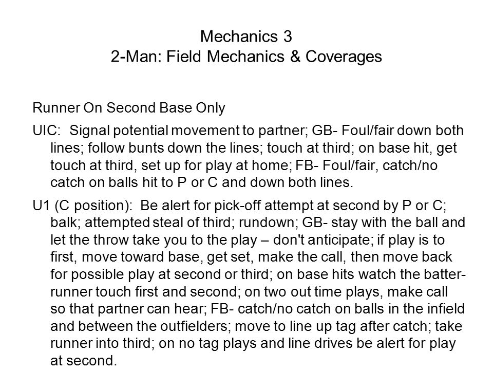 Mechanics 3 2-Man: Field Mechanics & Coverages Runner On Second Base Only UIC: Signal potential movement to partner; GB- Foul/fair down both lines; follow bunts down the lines; touch at third; on base hit, get touch at third, set up for play at home; FB- Foul/fair, catch/no catch on balls hit to P or C and down both lines.