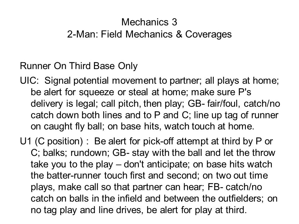 Mechanics 3 2-Man: Field Mechanics & Coverages Runner On Third Base Only UIC: Signal potential movement to partner; all plays at home; be alert for squeeze or steal at home; make sure P s delivery is legal; call pitch, then play; GB- fair/foul, catch/no catch down both lines and to P and C; line up tag of runner on caught fly ball; on base hits, watch touch at home.