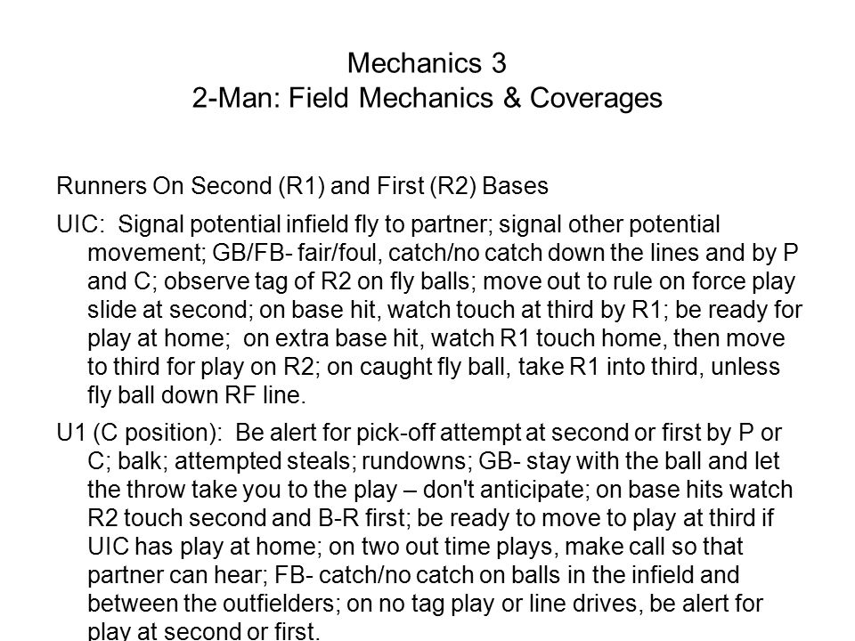 Mechanics 3 2-Man: Field Mechanics & Coverages Runners On Second (R1) and First (R2) Bases UIC: Signal potential infield fly to partner; signal other potential movement; GB/FB- fair/foul, catch/no catch down the lines and by P and C; observe tag of R2 on fly balls; move out to rule on force play slide at second; on base hit, watch touch at third by R1; be ready for play at home; on extra base hit, watch R1 touch home, then move to third for play on R2; on caught fly ball, take R1 into third, unless fly ball down RF line.