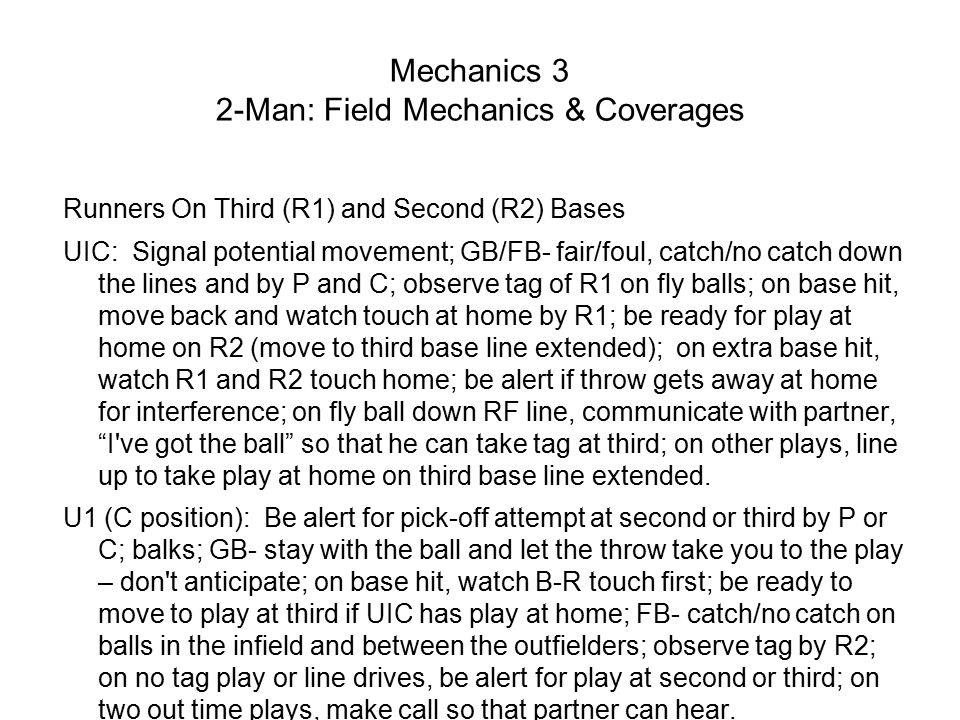 Mechanics 3 2-Man: Field Mechanics & Coverages Runners On Third (R1) and Second (R2) Bases UIC: Signal potential movement; GB/FB- fair/foul, catch/no catch down the lines and by P and C; observe tag of R1 on fly balls; on base hit, move back and watch touch at home by R1; be ready for play at home on R2 (move to third base line extended); on extra base hit, watch R1 and R2 touch home; be alert if throw gets away at home for interference; on fly ball down RF line, communicate with partner, I ve got the ball so that he can take tag at third; on other plays, line up to take play at home on third base line extended.