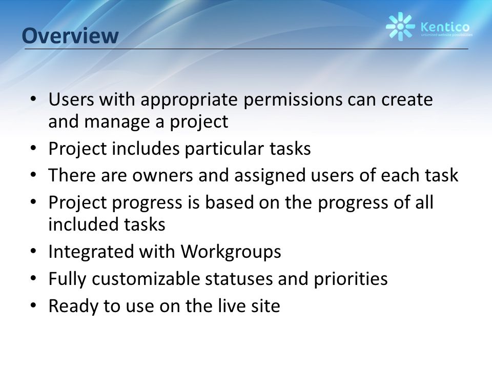 Overview Users with appropriate permissions can create and manage a project Project includes particular tasks There are owners and assigned users of each task Project progress is based on the progress of all included tasks Integrated with Workgroups Fully customizable statuses and priorities Ready to use on the live site