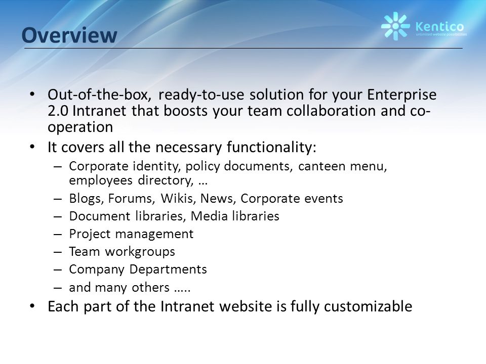 Overview Out-of-the-box, ready-to-use solution for your Enterprise 2.0 Intranet that boosts your team collaboration and co- operation It covers all the necessary functionality: – Corporate identity, policy documents, canteen menu, employees directory, … – Blogs, Forums, Wikis, News, Corporate events – Document libraries, Media libraries – Project management – Team workgroups – Company Departments – and many others …..