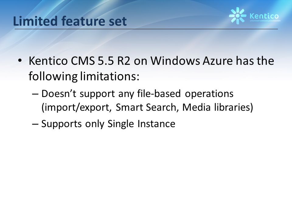 Limited feature set Kentico CMS 5.5 R2 on Windows Azure has the following limitations: – Doesn’t support any file-based operations (import/export, Smart Search, Media libraries) – Supports only Single Instance