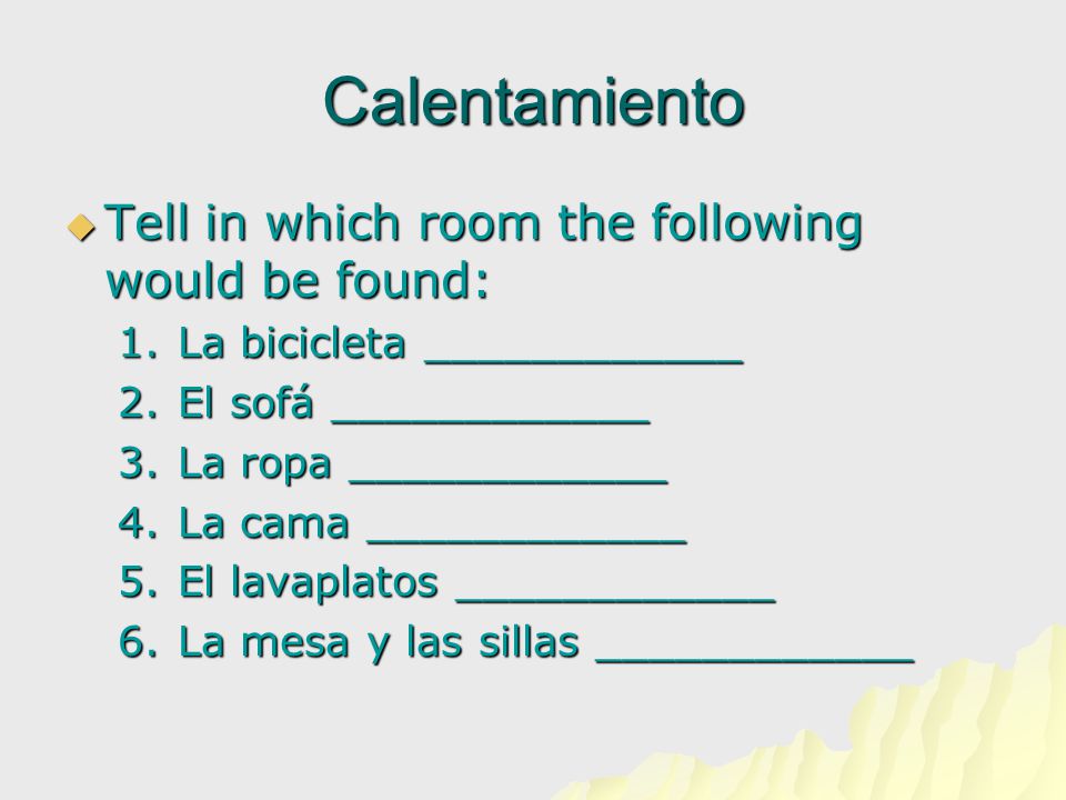 Calentamiento  Tell in which room the following would be found: 1.La bicicleta ____________ 2.El sofá ____________ 3.La ropa ____________ 4.La cama ____________ 5.El lavaplatos ____________ 6.La mesa y las sillas ____________