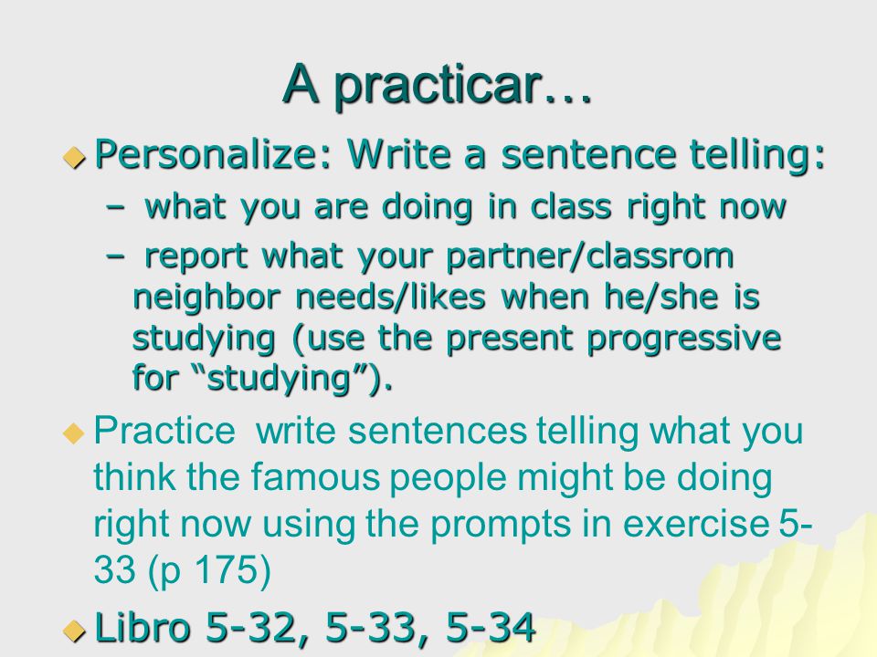 A practicar…  Personalize: Write a sentence telling: – what you are doing in class right now – report what your partner/classrom neighbor needs/likes when he/she is studying (use the present progressive for studying ).