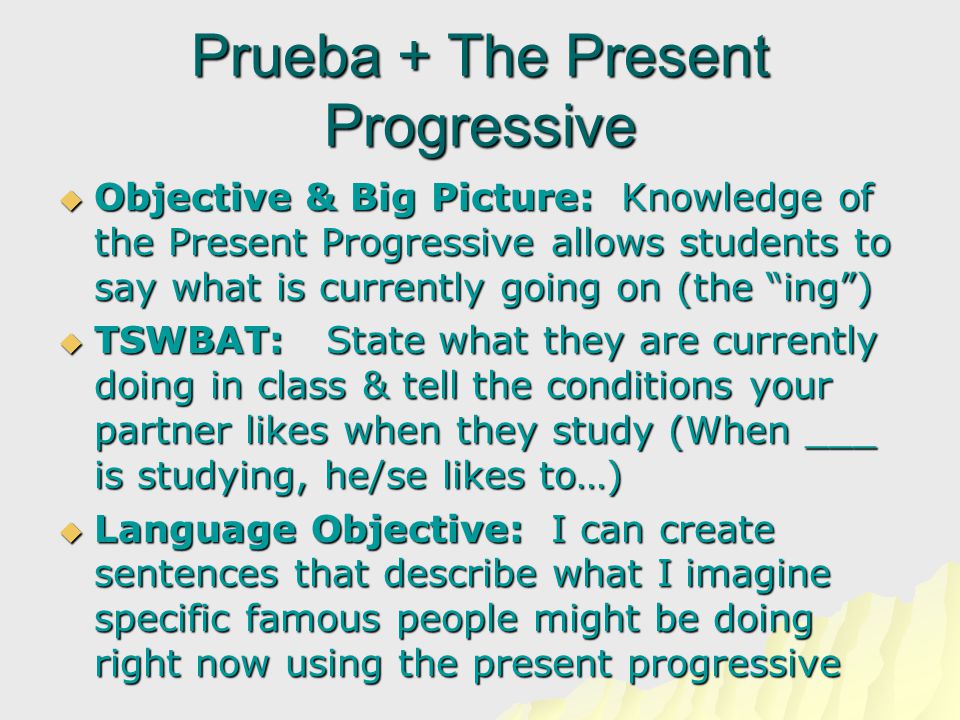 Prueba + The Present Progressive  Objective & Big Picture: Knowledge of the Present Progressive allows students to say what is currently going on (the ing )  TSWBAT: State what they are currently doing in class & tell the conditions your partner likes when they study (When ___ is studying, he/se likes to…)  Language Objective: I can create sentences that describe what I imagine specific famous people might be doing right now using the present progressive