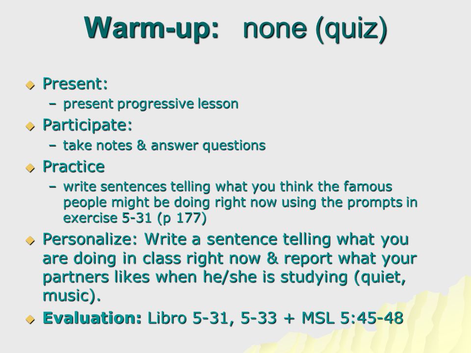 Warm-up: none (quiz)  Present:  Present: –present progressive lesson  Participate:  Participate: –take notes & answer questions  Practice  Practice –write sentences telling what you think the famous people might be doing right now using the prompts in exercise 5-31 (p 177)  Personalize: Write a sentence telling what you are doing in class right now & report what your partners likes when he/she is studying (quiet, music).