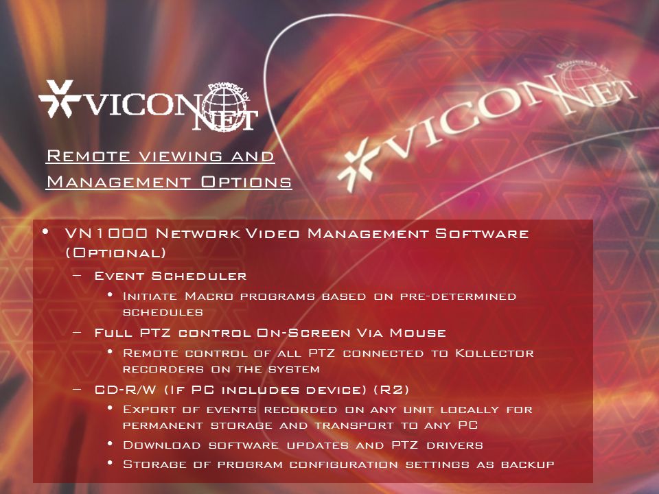 VN1000 Network Video Management Software (Optional) –Event Scheduler Initiate Macro programs based on pre-determined schedules –Full PTZ control On-Screen Via Mouse Remote control of all PTZ connected to Kollector recorders on the system –CD-R/W (If PC includes device) (R2) Export of events recorded on any unit locally for permanent storage and transport to any PC Download software updates and PTZ drivers Storage of program configuration settings as backup Remote viewing and Management Options