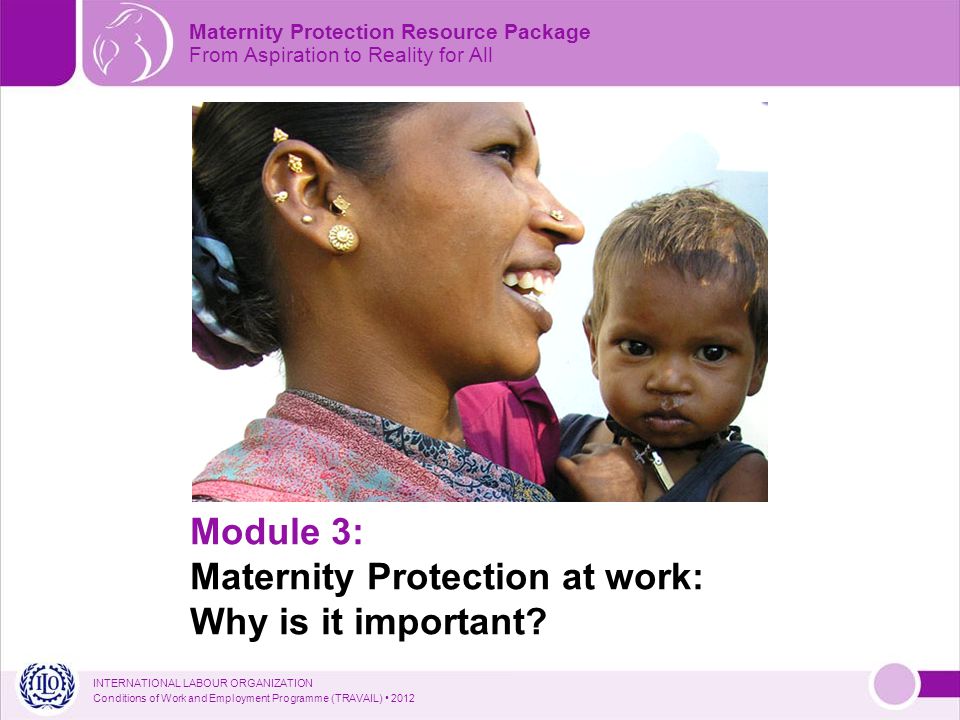 INTERNATIONAL LABOUR ORGANIZATION Conditions of Work and Employment Programme (TRAVAIL) 2012 Module 3: Maternity Protection at work: Why is it important.