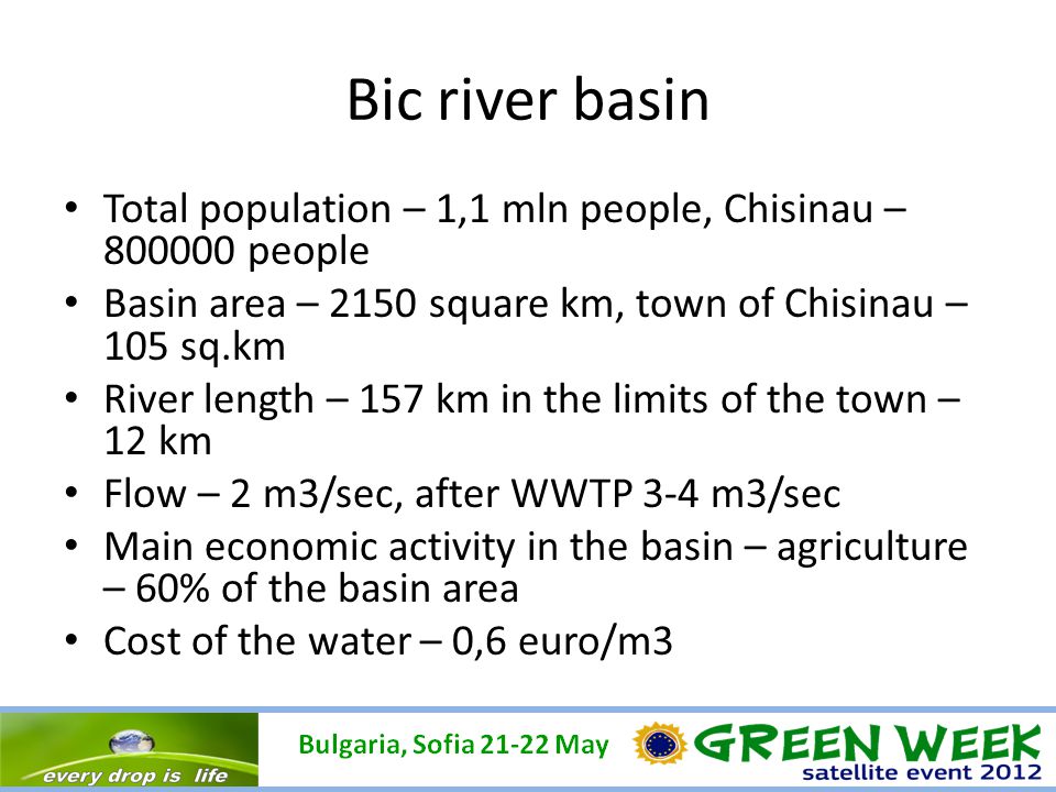 Bic river basin Total population – 1,1 mln people, Chisinau – people Basin area – 2150 square km, town of Chisinau – 105 sq.km River length – 157 km in the limits of the town – 12 km Flow – 2 m3/sec, after WWTP 3-4 m3/sec Main economic activity in the basin – agriculture – 60% of the basin area Cost of the water – 0,6 euro/m3