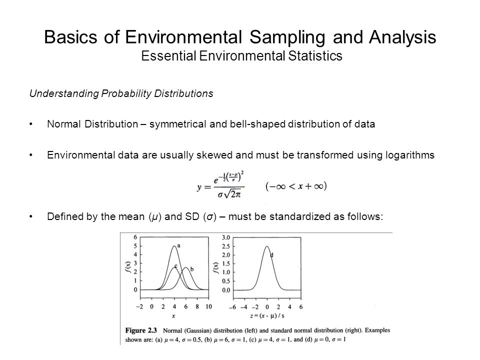 Basics of Environmental Sampling and Analysis Essential Environmental Statistics Understanding Probability Distributions Normal Distribution – symmetrical and bell-shaped distribution of data Environmental data are usually skewed and must be transformed using logarithms Defined by the mean (μ) and SD (σ) – must be standardized as follows:
