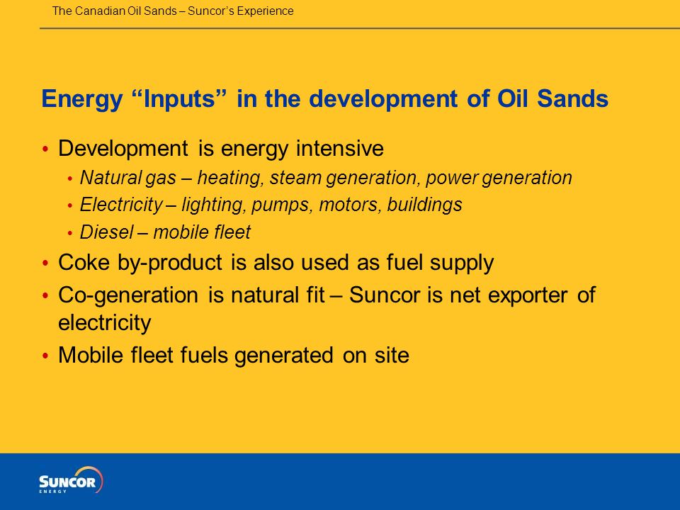 The Canadian Oil Sands – Suncor’s Experience Energy Inputs in the development of Oil Sands  Development is energy intensive  Natural gas – heating, steam generation, power generation  Electricity – lighting, pumps, motors, buildings  Diesel – mobile fleet  Coke by-product is also used as fuel supply  Co-generation is natural fit – Suncor is net exporter of electricity  Mobile fleet fuels generated on site