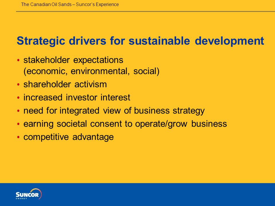 The Canadian Oil Sands – Suncor’s Experience Strategic drivers for sustainable development  stakeholder expectations (economic, environmental, social)  shareholder activism  increased investor interest  need for integrated view of business strategy  earning societal consent to operate/grow business  competitive advantage
