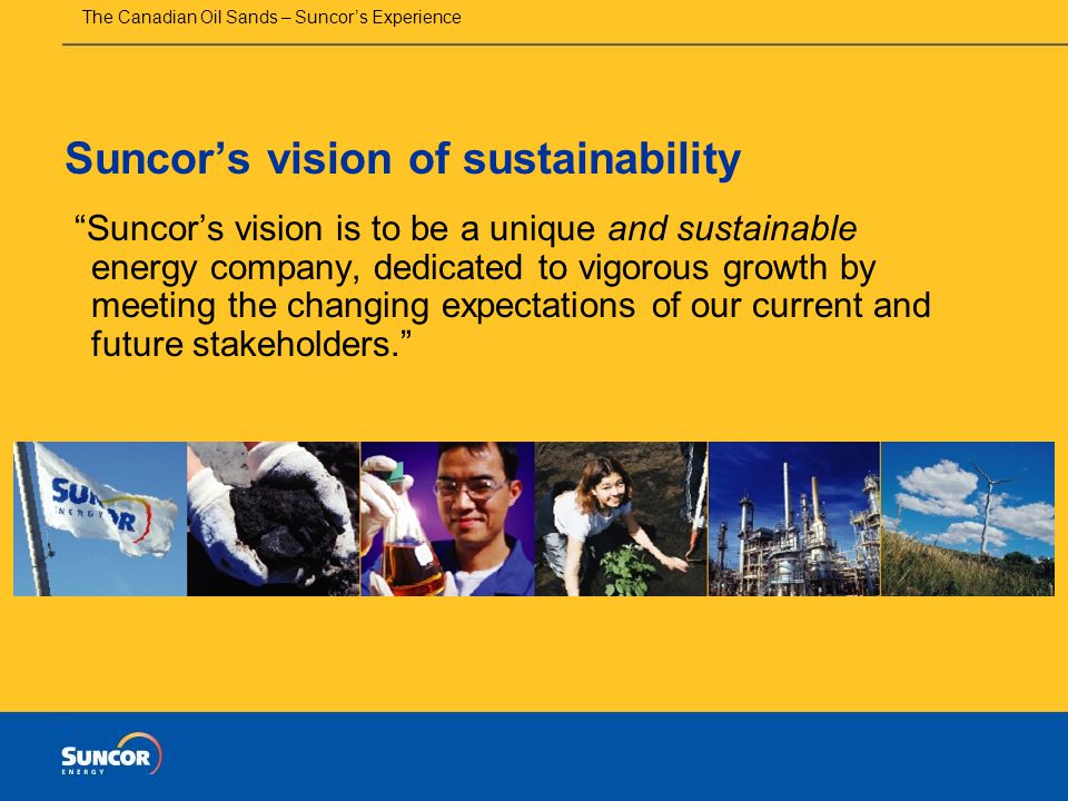 The Canadian Oil Sands – Suncor’s Experience Suncor’s vision of sustainability Suncor’s vision is to be a unique and sustainable energy company, dedicated to vigorous growth by meeting the changing expectations of our current and future stakeholders.