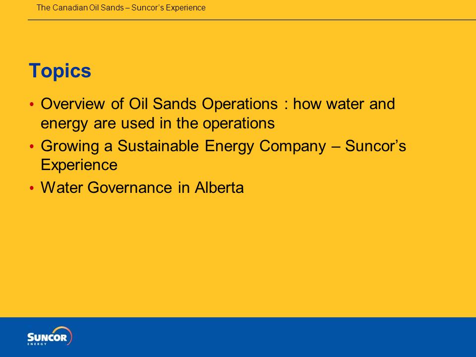 The Canadian Oil Sands – Suncor’s Experience Topics  Overview of Oil Sands Operations : how water and energy are used in the operations  Growing a Sustainable Energy Company – Suncor’s Experience  Water Governance in Alberta