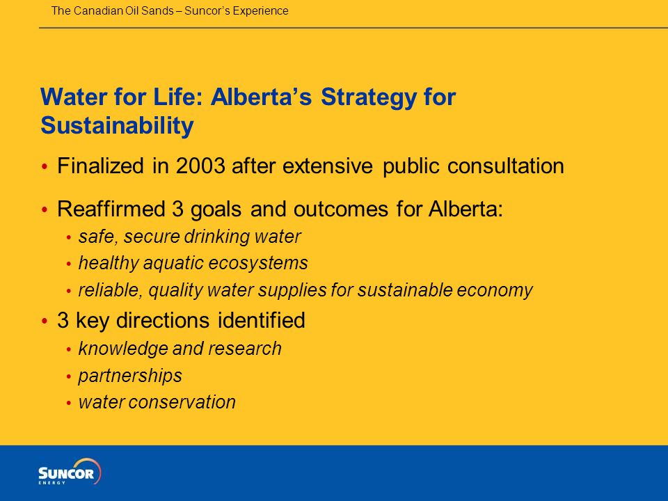 The Canadian Oil Sands – Suncor’s Experience Water for Life: Alberta’s Strategy for Sustainability  Finalized in 2003 after extensive public consultation  Reaffirmed 3 goals and outcomes for Alberta:  safe, secure drinking water  healthy aquatic ecosystems  reliable, quality water supplies for sustainable economy  3 key directions identified  knowledge and research  partnerships  water conservation