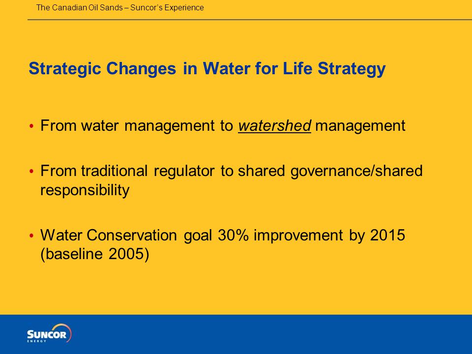 The Canadian Oil Sands – Suncor’s Experience Strategic Changes in Water for Life Strategy  From water management to watershed management  From traditional regulator to shared governance/shared responsibility  Water Conservation goal 30% improvement by 2015 (baseline 2005)