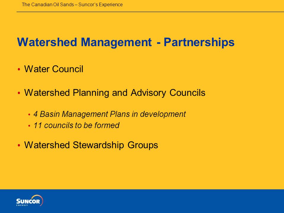 The Canadian Oil Sands – Suncor’s Experience Watershed Management - Partnerships  Water Council  Watershed Planning and Advisory Councils  4 Basin Management Plans in development  11 councils to be formed  Watershed Stewardship Groups