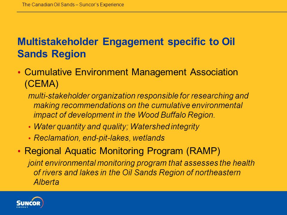 The Canadian Oil Sands – Suncor’s Experience Multistakeholder Engagement specific to Oil Sands Region  Cumulative Environment Management Association (CEMA) multi-stakeholder organization responsible for researching and making recommendations on the cumulative environmental impact of development in the Wood Buffalo Region.