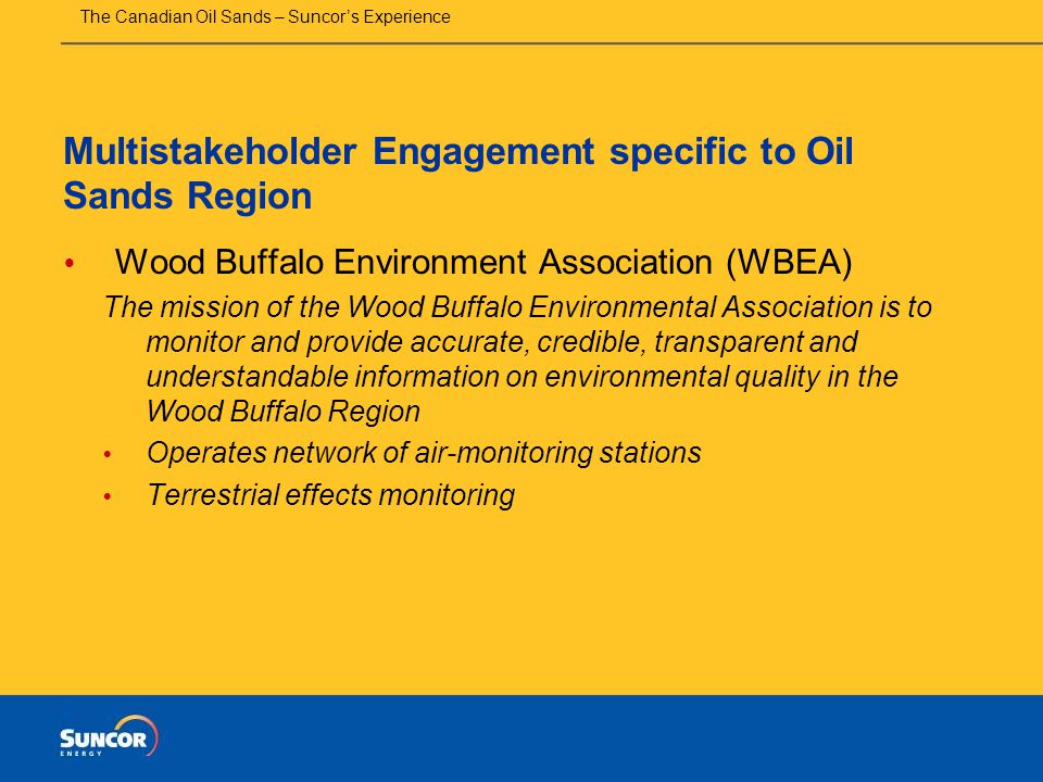 The Canadian Oil Sands – Suncor’s Experience Multistakeholder Engagement specific to Oil Sands Region  Wood Buffalo Environment Association (WBEA) The mission of the Wood Buffalo Environmental Association is to monitor and provide accurate, credible, transparent and understandable information on environmental quality in the Wood Buffalo Region  Operates network of air-monitoring stations  Terrestrial effects monitoring