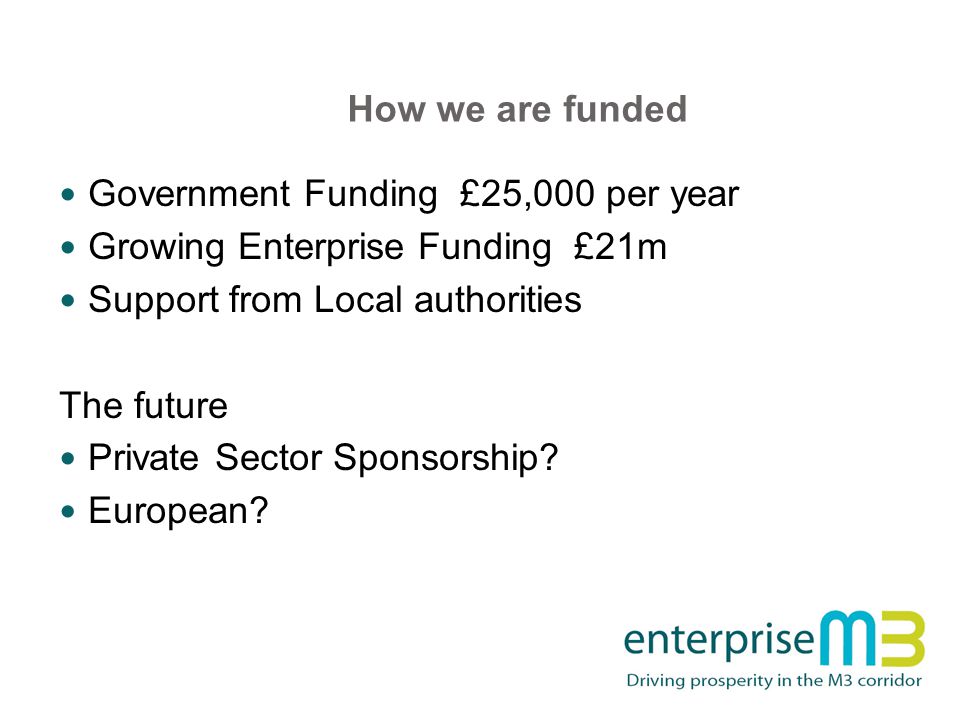 How we are funded Government Funding £25,000 per year Growing Enterprise Funding £21m Support from Local authorities The future Private Sector Sponsorship.