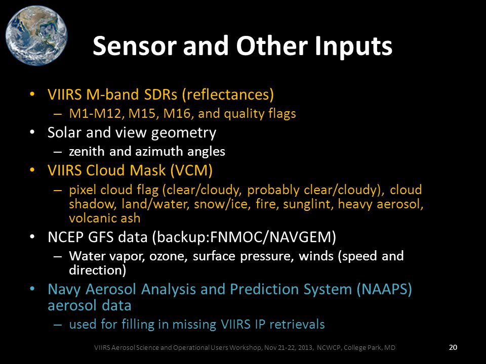 Sensor and Other Inputs VIIRS M-band SDRs (reflectances) – M1-M12, M15, M16, and quality flags Solar and view geometry – zenith and azimuth angles VIIRS Cloud Mask (VCM) – pixel cloud flag (clear/cloudy, probably clear/cloudy), cloud shadow, land/water, snow/ice, fire, sunglint, heavy aerosol, volcanic ash NCEP GFS data (backup:FNMOC/NAVGEM) – Water vapor, ozone, surface pressure, winds (speed and direction) Navy Aerosol Analysis and Prediction System (NAAPS) aerosol data – used for filling in missing VIIRS IP retrievals VIIRS Aerosol Science and Operational Users Workshop, Nov 21-22, 2013, NCWCP, College Park, MD 20