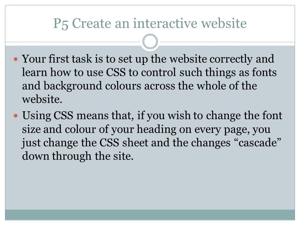 P5 Create an interactive website Your first task is to set up the website correctly and learn how to use CSS to control such things as fonts and background colours across the whole of the website.
