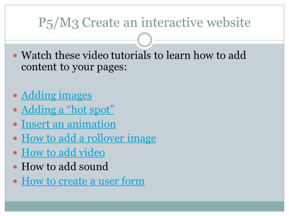 P5/M3 Create an interactive website Watch these video tutorials to learn how to add content to your pages: Adding images Adding a hot spot Insert an animation How to add a rollover image How to add video How to add sound How to create a user form