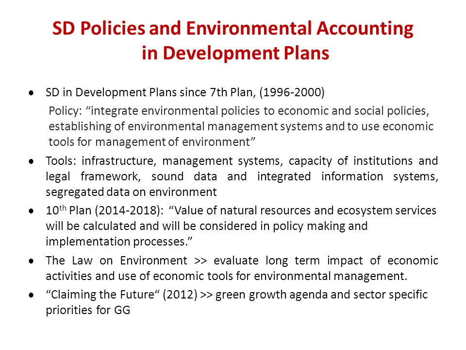 SD Policies and Environmental Accounting in Development Plans  SD in Development Plans since 7th Plan, ( ) Policy: integrate environmental policies to economic and social policies, establishing of environmental management systems and to use economic tools for management of environment  Tools: infrastructure, management systems, capacity of institutions and legal framework, sound data and integrated information systems, segregated data on environment  10 th Plan ( ): Value of natural resources and ecosystem services will be calculated and will be considered in policy making and implementation processes.  The Law on Environment >> evaluate long term impact of economic activities and use of economic tools for environmental management.