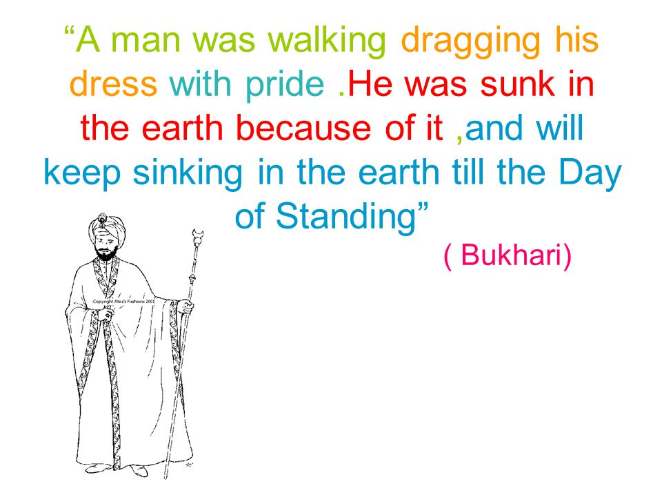 A man was walking dragging his dress with pride.He was sunk in the earth because of it,and will keep sinking in the earth till the Day of Standing ( Bukhari)