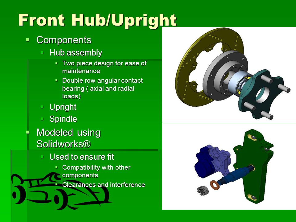 Front Hub/Upright  Components  Hub assembly  Two piece design for ease of maintenance  Double row angular contact bearing ( axial and radial loads)  Upright  Spindle  Modeled using Solidworks®  Used to ensure fit  Compatibility with other components  Clearances and interference