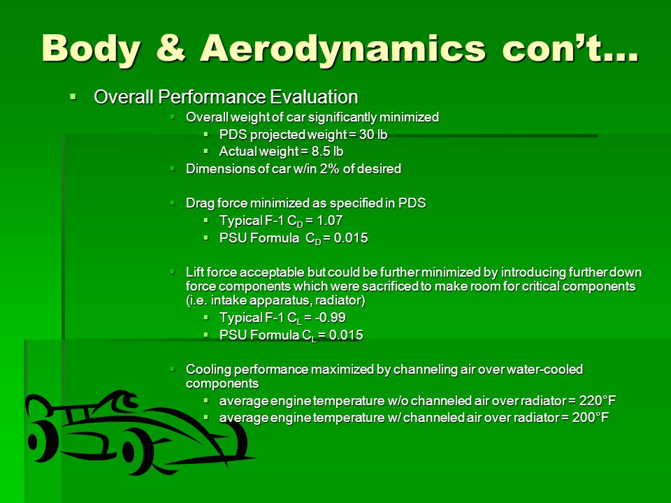 Body & Aerodynamics con’t…  Overall Performance Evaluation  Overall weight of car significantly minimized  PDS projected weight = 30 lb  Actual weight = 8.5 lb  Dimensions of car w/in 2% of desired  Drag force minimized as specified in PDS  Typical F-1 C D = 1.07  PSU Formula C D =  Lift force acceptable but could be further minimized by introducing further down force components which were sacrificed to make room for critical components (i.e.