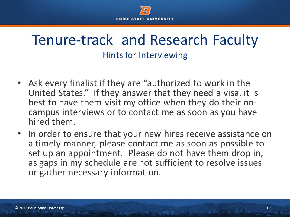 © 2013 Boise State University10 Tenure-track and Research Faculty Hints for Interviewing Ask every finalist if they are authorized to work in the United States. If they answer that they need a visa, it is best to have them visit my office when they do their on- campus interviews or to contact me as soon as you have hired them.