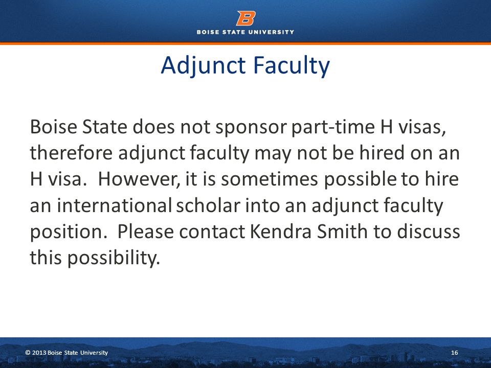 © 2013 Boise State University16 Adjunct Faculty Boise State does not sponsor part-time H visas, therefore adjunct faculty may not be hired on an H visa.