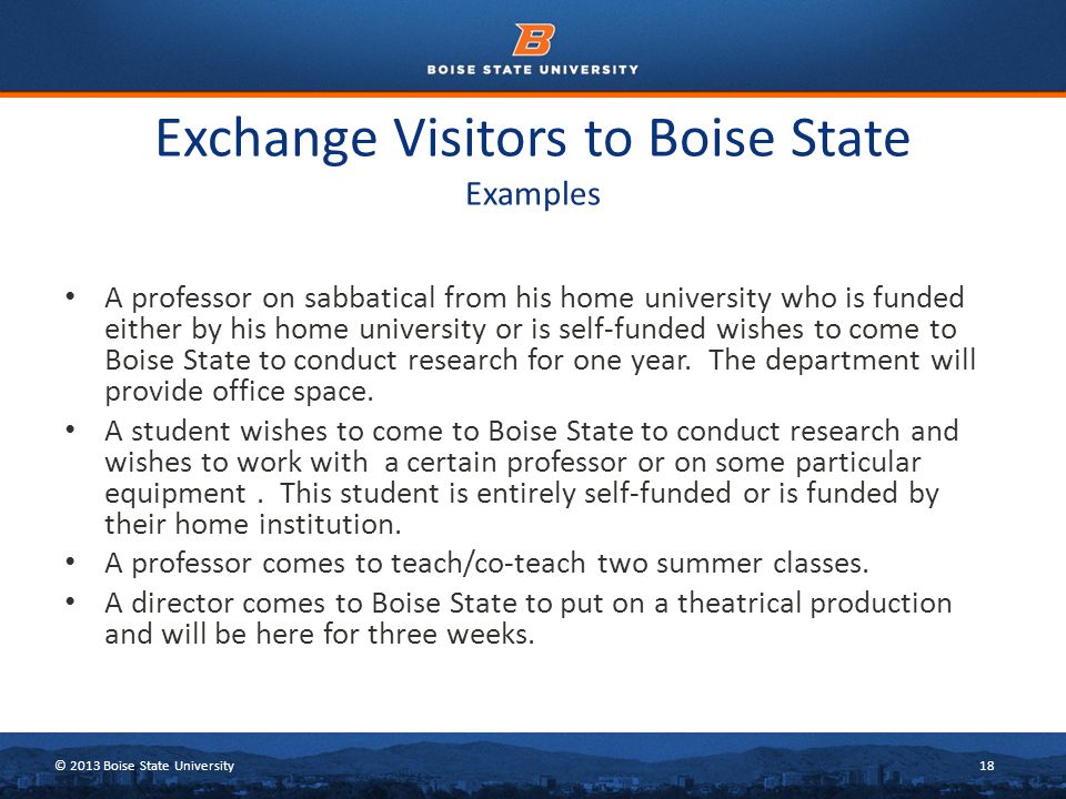 © 2013 Boise State University18 Exchange Visitors to Boise State Examples A professor on sabbatical from his home university who is funded either by his home university or is self-funded wishes to come to Boise State to conduct research for one year.