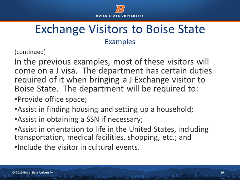 © 2013 Boise State University19 Exchange Visitors to Boise State Examples (continued) In the previous examples, most of these visitors will come on a J visa.