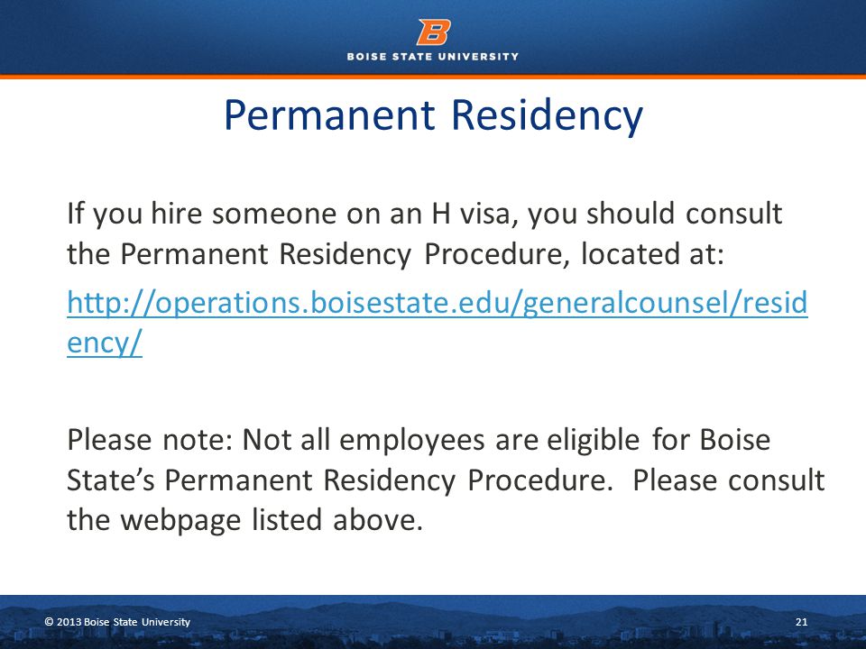 © 2013 Boise State University21 Permanent Residency If you hire someone on an H visa, you should consult the Permanent Residency Procedure, located at:   ency/ Please note: Not all employees are eligible for Boise State’s Permanent Residency Procedure.