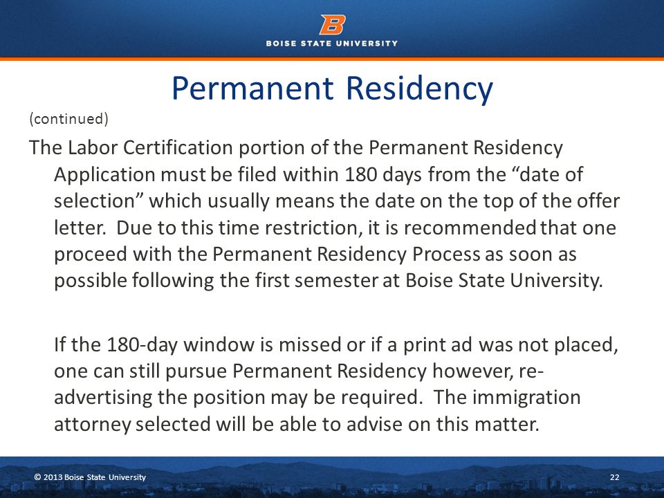 © 2013 Boise State University22 Permanent Residency (continued) The Labor Certification portion of the Permanent Residency Application must be filed within 180 days from the date of selection which usually means the date on the top of the offer letter.