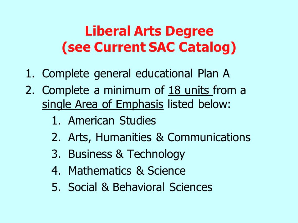 Liberal Arts Degree (see Current SAC Catalog) 1.Complete general educational Plan A 2.Complete a minimum of 18 units from a single Area of Emphasis listed below: 1.American Studies 2.Arts, Humanities & Communications 3.Business & Technology 4.Mathematics & Science 5.Social & Behavioral Sciences