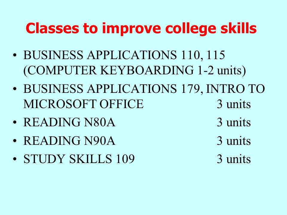 Classes to improve college skills BUSINESS APPLICATIONS 110, 115 (COMPUTER KEYBOARDING 1-2 units) BUSINESS APPLICATIONS 179, INTRO TO MICROSOFT OFFICE 3 units READING N80A 3 units READING N90A 3 units STUDY SKILLS units
