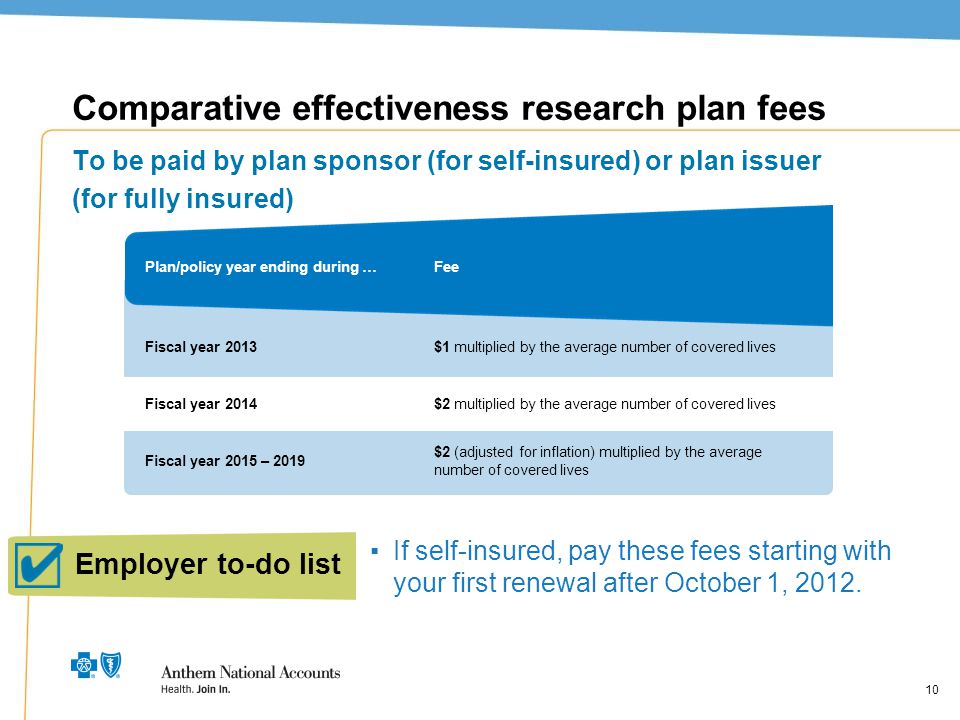 10 Comparative effectiveness research plan fees To be paid by plan sponsor (for self-insured) or plan issuer (for fully insured) $2 multiplied by the average number of covered lives $1 multiplied by the average number of covered lives FeePlan/policy year ending during … Fiscal year 2013 Fiscal year 2014 Fiscal year 2015 – 2019 $2 (adjusted for inflation) multiplied by the average number of covered lives Employer to-do list ▪If self-insured, pay these fees starting with your first renewal after October 1, 2012.