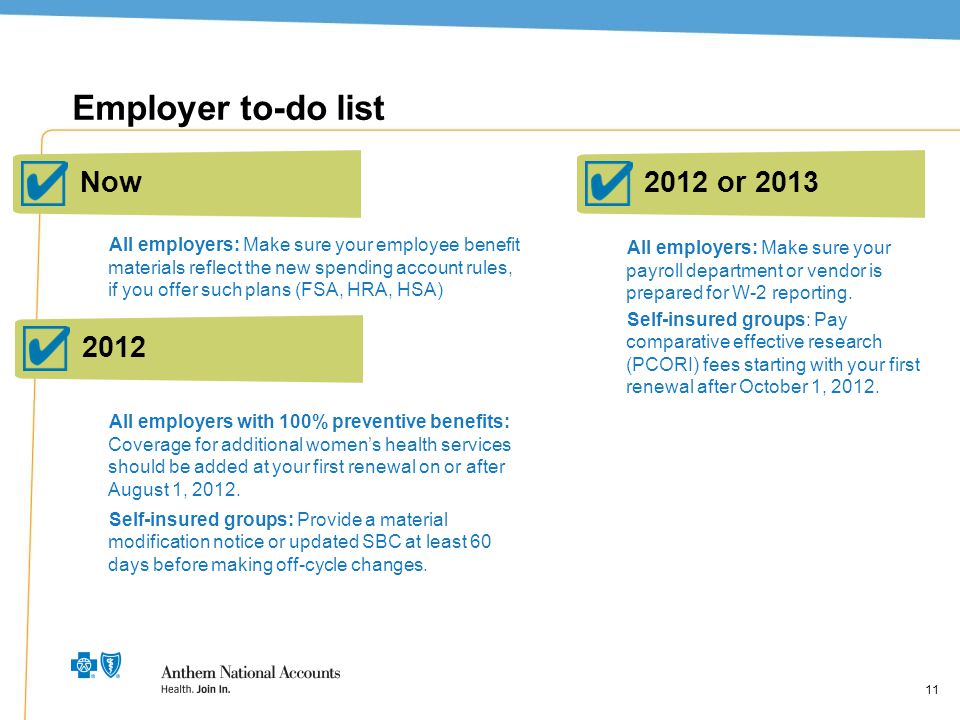 11 Employer to-do list All employers: Make sure your employee benefit materials reflect the new spending account rules, if you offer such plans (FSA, HRA, HSA) All employers with 100% preventive benefits: Coverage for additional women’s health services should be added at your first renewal on or after August 1, 2012.