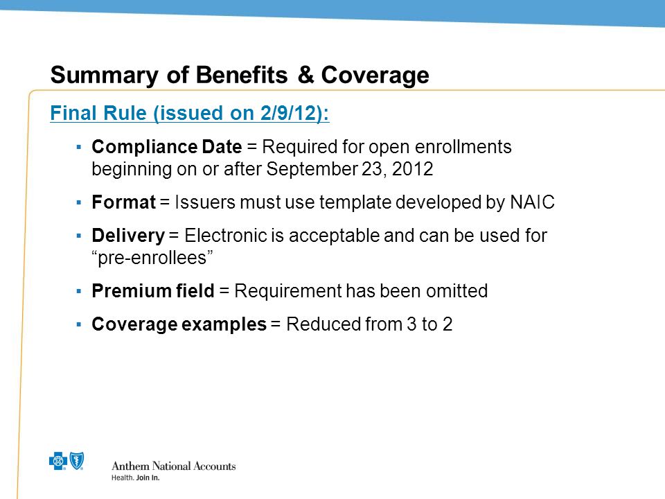 3 Summary of Benefits & Coverage Final Rule (issued on 2/9/12): ▪Compliance Date = Required for open enrollments beginning on or after September 23, 2012 ▪Format = Issuers must use template developed by NAIC ▪Delivery = Electronic is acceptable and can be used for pre-enrollees ▪Premium field = Requirement has been omitted ▪Coverage examples = Reduced from 3 to 2