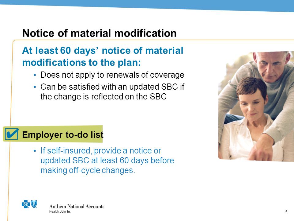 6 Notice of material modification At least 60 days’ notice of material modifications to the plan: ▪Does not apply to renewals of coverage ▪Can be satisfied with an updated SBC if the change is reflected on the SBC ▪If self-insured, provide a notice or updated SBC at least 60 days before making off-cycle changes.