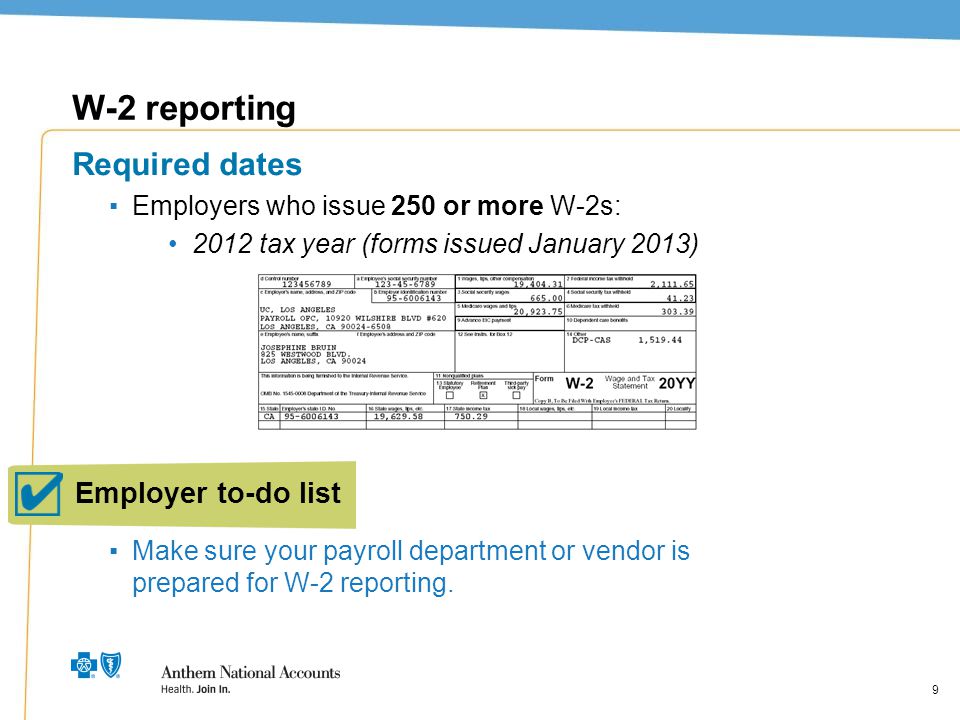 9 W-2 reporting Required dates ▪Employers who issue 250 or more W-2s: 2012 tax year (forms issued January 2013) ▪Make sure your payroll department or vendor is prepared for W-2 reporting.