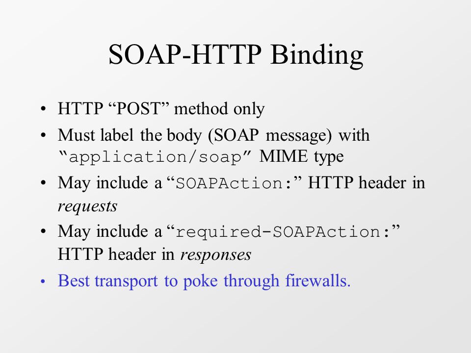 SOAP-HTTP Binding HTTP POST method only Must label the body (SOAP message) with application/soap MIME type May include a SOAPAction: HTTP header in requests May include a required-SOAPAction: HTTP header in responses Best transport to poke through firewalls.